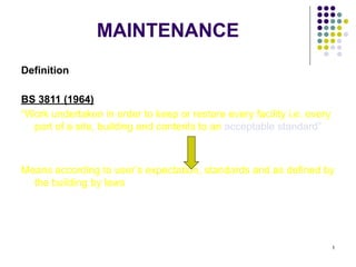 1
MAINTENANCE
Definition
BS 3811 (1964)
“Work undertaken in order to keep or restore every facility i.e. every
part of a site, building and contents to an acceptable standard”
Means according to user’s expectation, standards and as defined by
the building by laws
 
