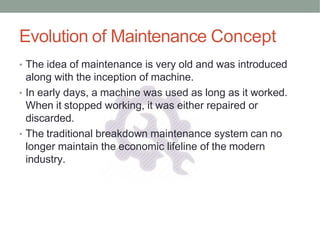 Evolution of Maintenance Concept
• The idea of maintenance is very old and was introduced
along with the inception of machine.
• In early days, a machine was used as long as it worked.
When it stopped working, it was either repaired or
discarded.
• The traditional breakdown maintenance system can no
longer maintain the economic lifeline of the modern
industry.
 