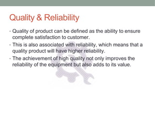 Quality & Reliability
• Quality of product can be defined as the ability to ensure
complete satisfaction to customer.
• This is also associated with reliability, which means that a
quality product will have higher reliability.
• The achievement of high quality not only improves the
reliability of the equipment but also adds to its value.
 