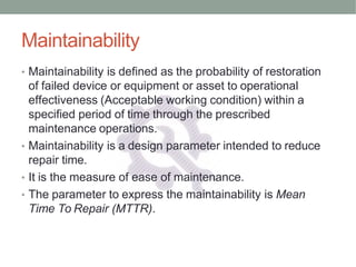 Maintainability
• Maintainability is defined as the probability of restoration
of failed device or equipment or asset to operational
effectiveness (Acceptable working condition) within a
specified period of time through the prescribed
maintenance operations.
• Maintainability is a design parameter intended to reduce
repair time.
• It is the measure of ease of maintenance.
• The parameter to express the maintainability is Mean
Time To Repair (MTTR).
 