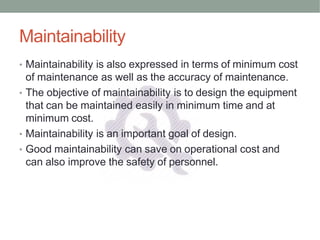 Maintainability
• Maintainability is also expressed in terms of minimum cost
of maintenance as well as the accuracy of maintenance.
• The objective of maintainability is to design the equipment
that can be maintained easily in minimum time and at
minimum cost.
• Maintainability is an important goal of design.
• Good maintainability can save on operational cost and
can also improve the safety of personnel.
 