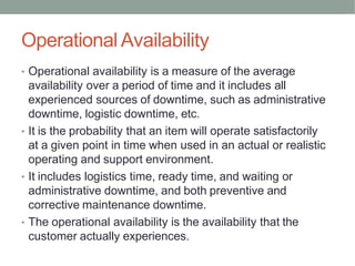 Operational Availability
• Operational availability is a measure of the average
availability over a period of time and it includes all
experienced sources of downtime, such as administrative
downtime, logistic downtime, etc.
• It is the probability that an item will operate satisfactorily
at a given point in time when used in an actual or realistic
operating and support environment.
• It includes logistics time, ready time, and waiting or
administrative downtime, and both preventive and
corrective maintenance downtime.
• The operational availability is the availability that the
customer actually experiences.
 