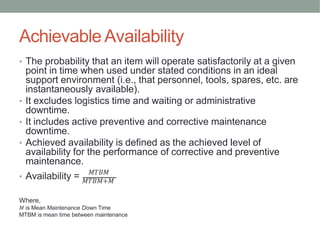 AchievableAvailability
𝑀𝑇𝐵𝑀
• The probability that an item will operate satisfactorily at a given
point in time when used under stated conditions in an ideal
support environment (i.e., that personnel, tools, spares, etc. are
instantaneously available).
• It excludes logistics time and waiting or administrative
downtime.
• It includes active preventive and corrective maintenance
downtime.
• Achieved availability is defined as the achieved level of
availability for the performance of corrective and preventive
maintenance.
• Availability = 𝑀𝑇𝐵𝑀+𝑀
Where,
𝑀 is Mean Maintenance Down Time
MTBM is mean time between maintenance
 