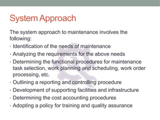 SystemApproach
The system approach to maintenance involves the
following:
• Identification of the needs of maintenance
• Analyzing the requirements for the above needs
• Determining the functional procedures for maintenance
task selection, work planning and scheduling, work order
processing, etc.
• Outlining a reporting and controlling procedure
• Development of supporting facilities and infrastructure
• Determining the cost accounting procedures
• Adopting a policy for training and quality assurance
 