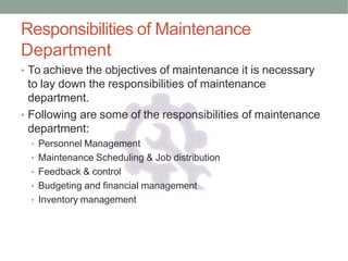 Responsibilities of Maintenance
Department
• To achieve the objectives of maintenance it is necessary
to lay down the responsibilities of maintenance
department.
• Following are some of the responsibilities of maintenance
department:
• Personnel Management
• Maintenance Scheduling & Job distribution
• Feedback & control
• Budgeting and financial management
• Inventory management
 