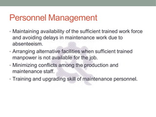 Personnel Management
• Maintaining availability of the sufficient trained work force
and avoiding delays in maintenance work due to
absenteeism.
• Arranging alternative facilities when sufficient trained
manpower is not available for the job.
• Minimizing conflicts among the production and
maintenance staff.
• Training and upgrading skill of maintenance personnel.
 