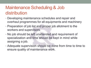 Maintenance Scheduling & Job
distribution
• Developing maintenance schedules and repair and
overhaul programmes for all equipments and machinery
• Preparation of job list and proper job allotment to the
workers and supervisors.
• No job should be left unattended and requirement of
specialization and time should be kept in mind while
assigning a job.
• Adequate supervision should be done from time to time to
ensure quality of maintenance work.
 