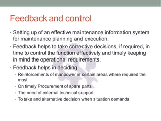 Feedback and control
• Setting up of an effective maintenance information system
for maintenance planning and execution.
• Feedback helps to take corrective decisions, if required, in
time to control the function effectively and timely keeping
in mind the operational requirements.
• Feedback helps in deciding
• Reinforcements of manpower in certain areas where required the
most.
• On timely Procurement of spare parts
• The need of external technical support
• To take and alternative decision when situation demands
 