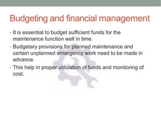 Budgeting and financial management
• It is essential to budget sufficient funds for the
maintenance function well in time.
• Budgetary provisions for planned maintenance and
certain unplanned emergency work need to be made in
advance.
• This help in proper utilization of funds and monitoring of
cost.
 