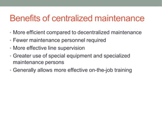Benefits of centralized maintenance
• More efficient compared to decentralized maintenance
• Fewer maintenance personnel required
• More effective line supervision
• Greater use of special equipment and specialized
maintenance persons
• Generally allows more effective on-the-job training
 
