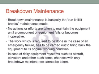 Breakdown Maintenance
• Breakdown maintenance is basically the “run it till it
breaks” maintenance mode.
• No actions or efforts are taken to maintain the equipment
until a component or equipment fails or becomes
inoperative.
• The work which is required to be done in the case of an
emergency failure, has to be carried out to bring back the
equipment to its original working condition.
• In case of risky equipment /systems such as aircraft,
elevators and other such items, chances with only
breakdown maintenance cannot be taken.
 