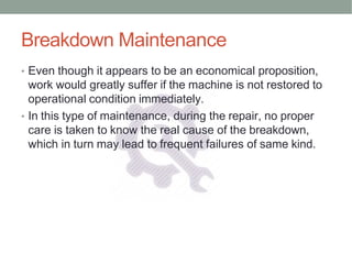 Breakdown Maintenance
• Even though it appears to be an economical proposition,
work would greatly suffer if the machine is not restored to
operational condition immediately.
• In this type of maintenance, during the repair, no proper
care is taken to know the real cause of the breakdown,
which in turn may lead to frequent failures of same kind.
 