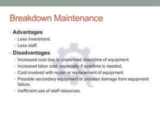 Breakdown Maintenance
• Advantages
• Less Investment.
• Less staff.
• Disadvantages
• Increased cost due to unplanned downtime of equipment.
• Increased labor cost, especially if overtime is needed.
• Cost involved with repair or replacement of equipment.
• Possible secondary equipment or process damage from equipment
failure.
• Inefficient use of staff resources.
 
