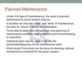 Planned Maintenance
• Under this type of maintenance, the work is planned
beforehand to avoid random failures.
• It decides not only the ‘when’ and ‘what’ of maintenance ,
but also by ‘whom’ it would be undertaken.
• To be able to take informed decision and planning of
maintenance activities data collection and record keeping
is important.
• Historical data may be used to decide the
periodicity/frequency of the maintenance work.
• Work study/Time study can be done for devising optimal
maintenance schedule for the given system.
 