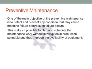 Preventive Maintenance
• One of the main objective of the preventive maintenance
is to detect and prevent any condition that may cause
machine failure before such failure occurs.
• This makes it possible to plan and schedule the
maintenance work without interruption in production
schedule and thus improve the availability of equipment.
 