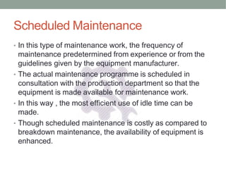Scheduled Maintenance
• In this type of maintenance work, the frequency of
maintenance predetermined from experience or from the
guidelines given by the equipment manufacturer.
• The actual maintenance programme is scheduled in
consultation with the production department so that the
equipment is made available for maintenance work.
• In this way , the most efficient use of idle time can be
made.
• Though scheduled maintenance is costly as compared to
breakdown maintenance, the availability of equipment is
enhanced.
 