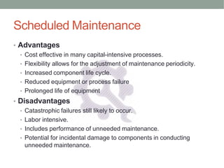 Scheduled Maintenance
• Advantages
• Cost effective in many capital-intensive processes.
• Flexibility allows for the adjustment of maintenance periodicity.
• Increased component life cycle.
• Reduced equipment or process failure
• Prolonged life of equipment
• Disadvantages
• Catastrophic failures still likely to occur.
• Labor intensive.
• Includes performance of unneeded maintenance.
• Potential for incidental damage to components in conducting
unneeded maintenance.
 