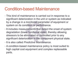 Condition-based Maintenance
• This kind of maintenance is carried out in response to a
significant deterioration in the unit or system as indicated
by a change in a monitored parameter of equipment or
system on its condition or performance.
• It includes measurements that detect the onset of system
degradation (lower functional state), thereby allowing
stressors to be eliminated or controlled prior to any
significant deterioration in the component physical state.
• It is also called Predictive Maintenance.
• A condition-based maintenance policy is most suited to
high capital cost equipment and complex replaceable
parts.
 