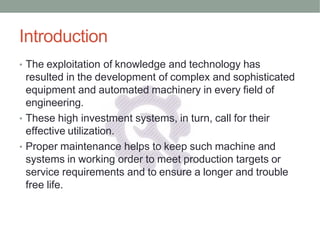 Introduction
• The exploitation of knowledge and technology has
resulted in the development of complex and sophisticated
equipment and automated machinery in every field of
engineering.
• These high investment systems, in turn, call for their
effective utilization.
• Proper maintenance helps to keep such machine and
systems in working order to meet production targets or
service requirements and to ensure a longer and trouble
free life.
 