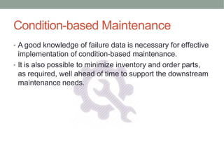 Condition-based Maintenance
• A good knowledge of failure data is necessary for effective
implementation of condition-based maintenance.
• It is also possible to minimize inventory and order parts,
as required, well ahead of time to support the downstream
maintenance needs.
 