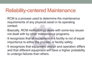 Reliability-centered Maintenance
• RCM is a process used to determine the maintenance
requirements of any physical asset in its operating
context.
• Basically, RCM methodology deals with some key issues
not dealt with by other maintenance programs.
• It recognizes that all equipment in a facility is not of equal
importance to either the process or facility safety.
• It recognizes that equipment design and operation differs
and that different equipment will have a higher probability
to undergo failures than others.
 