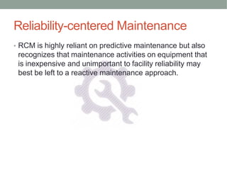 Reliability-centered Maintenance
• RCM is highly reliant on predictive maintenance but also
recognizes that maintenance activities on equipment that
is inexpensive and unimportant to facility reliability may
best be left to a reactive maintenance approach.
 