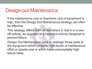 Design-out Maintenance
• If the maintenance cost or downtime cost of equipment is
high, then the Design Out Maintenance strategy can often
be effective.
• This strategy differs from all the others in that it is a one-
off activity, as opposed to a repetitive activity designed to
prevent failure.
• Design Out Maintenance aims to redesign those parts of
the equipment which consume high levels of maintenance
effort or spares cost or which have unacceptably high
failure rates.
 