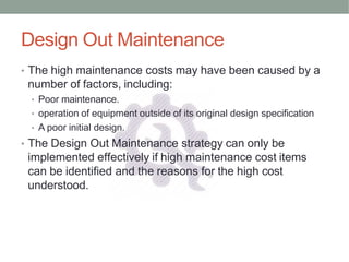 Design Out Maintenance
• The high maintenance costs may have been caused by a
number of factors, including:
• Poor maintenance.
• operation of equipment outside of its original design specification
• A poor initial design.
• The Design Out Maintenance strategy can only be
implemented effectively if high maintenance cost items
can be identified and the reasons for the high cost
understood.
 