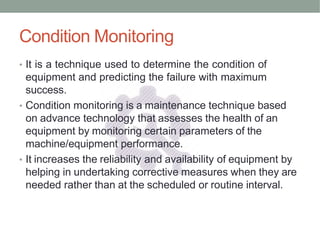 Condition Monitoring
• It is a technique used to determine the condition of
equipment and predicting the failure with maximum
success.
• Condition monitoring is a maintenance technique based
on advance technology that assesses the health of an
equipment by monitoring certain parameters of the
machine/equipment performance.
• It increases the reliability and availability of equipment by
helping in undertaking corrective measures when they are
needed rather than at the scheduled or routine interval.
 
