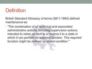Definition
British Standard Glossary of terms (3811:1993) defined
maintenance as:
• "The combination of all technical and associated
administrative actions, including supervision actions,
intended to retain an item in or restore it to a state in
which it can perform its required function. This required
function might be defined as stated condition."
 