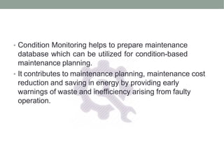 • Condition Monitoring helps to prepare maintenance
database which can be utilized for condition-based
maintenance planning.
• It contributes to maintenance planning, maintenance cost
reduction and saving in energy by providing early
warnings of waste and inefficiency arising from faulty
operation.
 