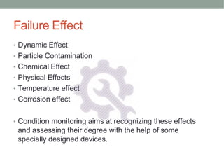 Failure Effect
• Dynamic Effect
• Particle Contamination
• Chemical Effect
• Physical Effects
• Temperature effect
• Corrosion effect
• Condition monitoring aims at recognizing these effects
and assessing their degree with the help of some
specially designed devices.
 