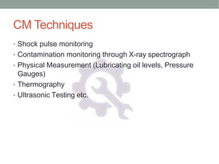 CM Techniques
• Shock pulse monitoring
• Contamination monitoring through X-ray spectrograph
• Physical Measurement (Lubricating oil levels, Pressure
Gauges)
• Thermography
• Ultrasonic Testing etc.
 