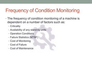 • The frequency of condition monitoring of a machine is
dependent on a number of factors such as:
• Criticality
• Availability of any stand-by units
• Operation Conditions
• Failure Statistics (MTBF)
• Cost of Monitoring
• Cost of Failure
• Cost of Maintenance
Frequency of Condition Monitoring
 