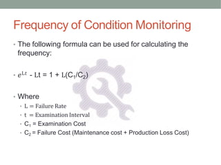 Frequency of Condition Monitoring
• The following formula can be used for calculating the
frequency:
• 𝑒L𝑡 - Lt = 1 + L(C1/C2)
• Where
• L = Failure Rate
• t = Examination Interval
• C1 = Examination Cost
• C2 = Failure Cost (Maintenance cost + Production Loss Cost)
 