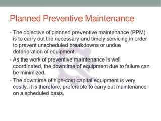 Planned Preventive Maintenance
• The objective of planned preventive maintenance (PPM)
is to carry out the necessary and timely servicing in order
to prevent unscheduled breakdowns or undue
deterioration of equipment.
• As the work of preventive maintenance is well
coordinated, the downtime of equipment due to failure can
be minimized.
• The downtime of high-cost capital equipment is very
costly, it is therefore, preferable to carry out maintenance
on a scheduled basis.
 