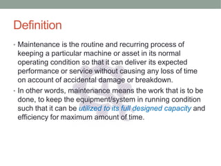 Definition
• Maintenance is the routine and recurring process of
keeping a particular machine or asset in its normal
operating condition so that it can deliver its expected
performance or service without causing any loss of time
on account of accidental damage or breakdown.
• In other words, maintenance means the work that is to be
done, to keep the equipment/system in running condition
such that it can be utilized to its full designed capacity and
efficiency for maximum amount of time.
 