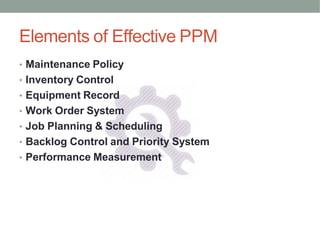 Elements of Effective PPM
• Maintenance Policy
• Inventory Control
• Equipment Record
• Work Order System
• Job Planning & Scheduling
• Backlog Control and Priority System
• Performance Measurement
 