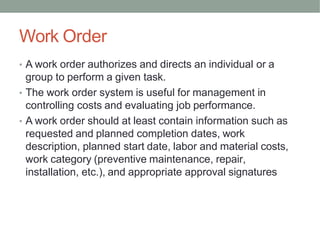 Work Order
• A work order authorizes and directs an individual or a
group to perform a given task.
• The work order system is useful for management in
controlling costs and evaluating job performance.
• A work order should at least contain information such as
requested and planned completion dates, work
description, planned start date, labor and material costs,
work category (preventive maintenance, repair,
installation, etc.), and appropriate approval signatures
 