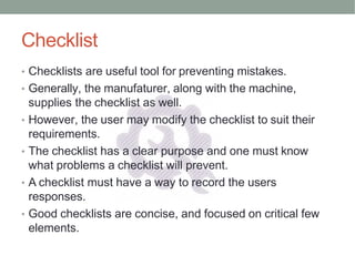 Checklist
• Checklists are useful tool for preventing mistakes.
• Generally, the manufaturer, along with the machine,
supplies the checklist as well.
• However, the user may modify the checklist to suit their
requirements.
• The checklist has a clear purpose and one must know
what problems a checklist will prevent.
• A checklist must have a way to record the users
responses.
• Good checklists are concise, and focused on critical few
elements.
 