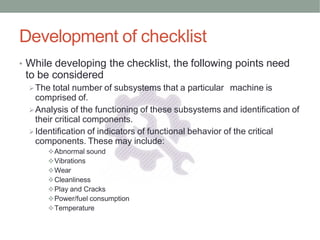Development of checklist
• While developing the checklist, the following points need
to be considered
The total number of subsystems that a particular machine is
comprised of.
Analysis of the functioning of these subsystems and identification of
their critical components.
Identification of indicators of functional behavior of the critical
components. These may include:
Abnormal sound
Vibrations
Wear
Cleanliness
Play and Cracks
Power/fuel consumption
Temperature
 