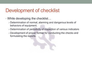 Development of checklist
• While developing the checklist…
Determination of normal, alarming and dangerous levels of
behaviors of equipment.
Determination of periodicity of inspection of various indicators
Development of proper format for conducting the checks and
formulating the reports.
 