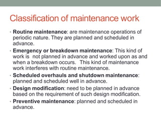 Classification of maintenance work
• Routine maintenance: are maintenance operations of
periodic nature. They are planned and scheduled in
advance.
• Emergency or breakdown maintenance: This kind of
work is not planned in advance and worked upon as and
when a breakdown occurs. This kind of maintenance
work interferes with routine maintenance.
• Scheduled overhauls and shutdown maintenance:
planned and scheduled well in advance.
• Design modification: need to be planned in advance
based on the requirement of such design modification.
• Preventive maintenance: planned and scheduled in
advance.
 