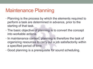 Maintenance Planning
• Planning is the process by which the elements required to
perform a task are determined in advance, prior to the
starting of that task.
• The basic objective of planning is to convert the concept
into workable actions.
• In maintenance context, planning is therefore the task of
organizing resources to carry out a job satisfactorily within
a specified period of time.
• Good planning is a prerequisite for sound scheduling.
 