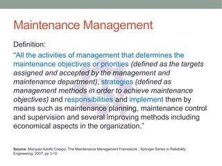 Maintenance Management
Definition:
“All the activities of management that determines the
maintenance objectives or priorities (defined as the targets
assigned and accepted by the management and
maintenance department), strategies (defined as
management methods in order to achieve maintenance
objectives) and responsibilities and implement them by
means such as maintenance planning, maintenance control
and supervision and several improving methods including
economical aspects in the organization.”
Source: Marquez Adolfo Crespo, The Maintenance Management Framework , Springer Series in Reliability
Engineering, 2007, pp 3-10
 