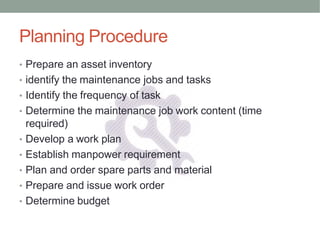 Planning Procedure
• Prepare an asset inventory
• identify the maintenance jobs and tasks
• Identify the frequency of task
• Determine the maintenance job work content (time
required)
• Develop a work plan
• Establish manpower requirement
• Plan and order spare parts and material
• Prepare and issue work order
• Determine budget
 