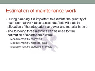 Estimation of maintenance work
• During planning it is important to estimate the quantity of
maintenance work to be carried out. This will help in
allocation of the adequate manpower and material in time.
• The following three methods can be used for the
estimation of maintenance work:
• Measurement by estimates
• Measurement by historical data
• Measurement by standard time data
 