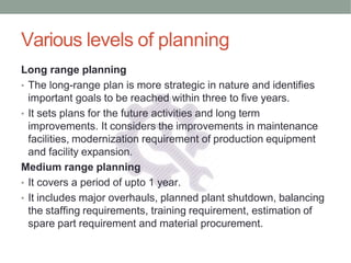 Various levels of planning
Long range planning
• The long-range plan is more strategic in nature and identifies
important goals to be reached within three to five years.
• It sets plans for the future activities and long term
improvements. It considers the improvements in maintenance
facilities, modernization requirement of production equipment
and facility expansion.
Medium range planning
• It covers a period of upto 1 year.
• It includes major overhauls, planned plant shutdown, balancing
the staffing requirements, training requirement, estimation of
spare part requirement and material procurement.
 
