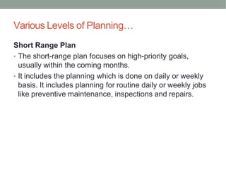 Various Levels of Planning…
Short Range Plan
• The short-range plan focuses on high-priority goals,
usually within the coming months.
• It includes the planning which is done on daily or weekly
basis. It includes planning for routine daily or weekly jobs
like preventive maintenance, inspections and repairs.
 