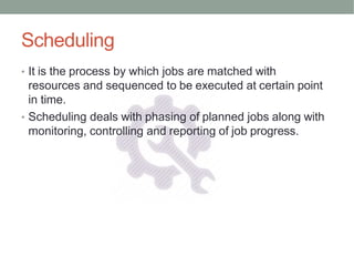 Scheduling
• It is the process by which jobs are matched with
resources and sequenced to be executed at certain point
in time.
• Scheduling deals with phasing of planned jobs along with
monitoring, controlling and reporting of job progress.
 